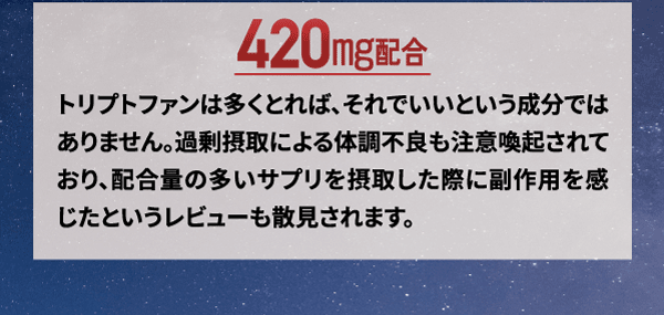 ドリミンはトリプトファン420mg配合。トリプトファンは多く摂ればいいという成分ではありません。過剰摂取による体調不良も注意喚起されており、配合量の多いサプリメントを摂取した際に副作用をかんじたというレビューも散見されます。