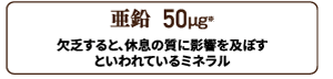 亜鉛 50㎍配合。欠乏すると、休息の質に影響すると言われているミネラル