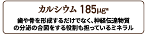 カルシウム 185㎍配合。歯や骨を形成するだけでなく、神経伝達物質の分泌のアイズをする役割をになっている