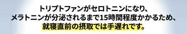 トリプトファンがセロトニンになり、メラトニンが分泌されるまで15時間程度かかります。そのため、就寝食前の摂取では意味がありません。