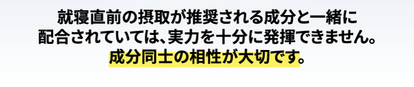 トリプトファンは出来れば朝に摂りたい成分。就寝直前の摂取が推奨される成分と一緒に配合されていては、実力を十分に発揮できません。成分同士の相性が大切です。