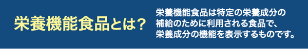 栄養機能食品とは、特定の栄養成分の補給のために利用される食品のことで、栄養成分の機能を表示するものです。