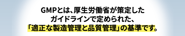 GMPとは、厚生労働省が策定したガイドラインで定められた、適正な製造管理と品質かんりの基準のことです。