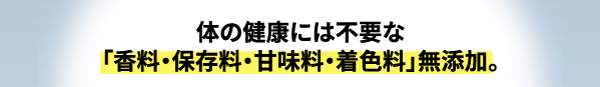カラダの健康には不要な、香料、保存料、甘味料、着色料について無添加です。