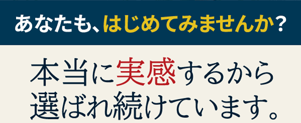 あなたも、はじめてみませんか？　本当に実感するから選ばれ続けています。